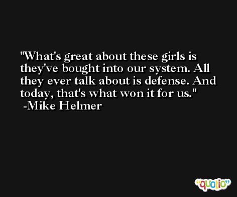 What's great about these girls is they've bought into our system. All they ever talk about is defense. And today, that's what won it for us. -Mike Helmer