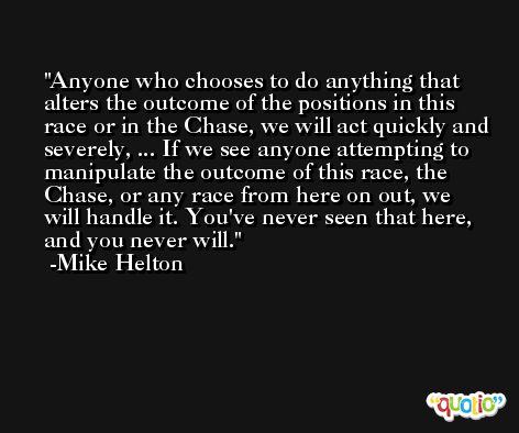 Anyone who chooses to do anything that alters the outcome of the positions in this race or in the Chase, we will act quickly and severely, ... If we see anyone attempting to manipulate the outcome of this race, the Chase, or any race from here on out, we will handle it. You've never seen that here, and you never will. -Mike Helton