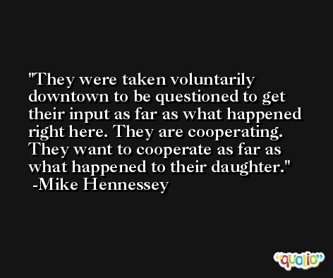 They were taken voluntarily downtown to be questioned to get their input as far as what happened right here. They are cooperating. They want to cooperate as far as what happened to their daughter. -Mike Hennessey