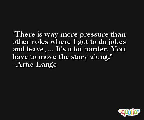 There is way more pressure than other roles where I got to do jokes and leave, ... It's a lot harder. You have to move the story along. -Artie Lange