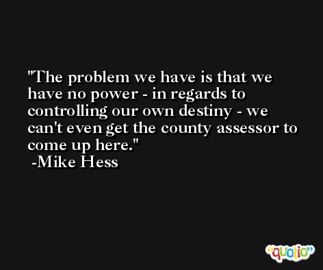 The problem we have is that we have no power - in regards to controlling our own destiny - we can't even get the county assessor to come up here. -Mike Hess