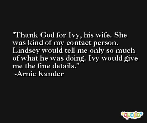 Thank God for Ivy, his wife. She was kind of my contact person. Lindsey would tell me only so much of what he was doing. Ivy would give me the fine details. -Arnie Kander