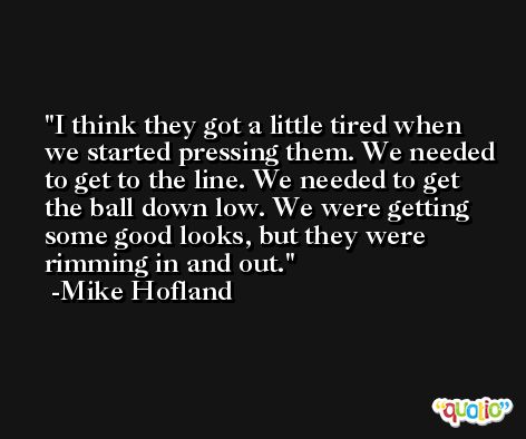 I think they got a little tired when we started pressing them. We needed to get to the line. We needed to get the ball down low. We were getting some good looks, but they were rimming in and out. -Mike Hofland