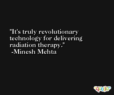 It's truly revolutionary technology for delivering radiation therapy. -Minesh Mehta
