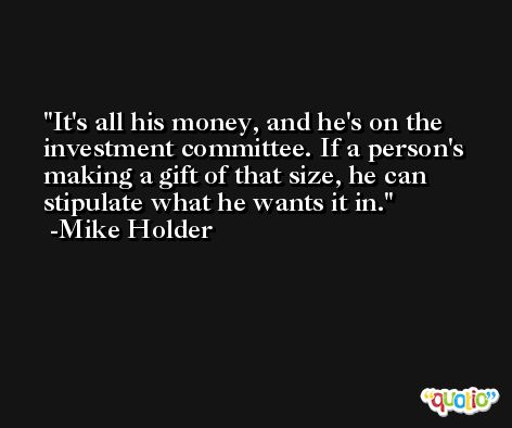 It's all his money, and he's on the investment committee. If a person's making a gift of that size, he can stipulate what he wants it in. -Mike Holder