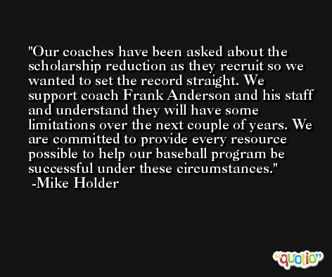 Our coaches have been asked about the scholarship reduction as they recruit so we wanted to set the record straight. We support coach Frank Anderson and his staff and understand they will have some limitations over the next couple of years. We are committed to provide every resource possible to help our baseball program be successful under these circumstances. -Mike Holder