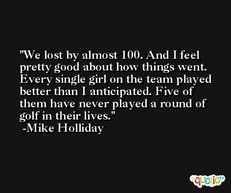 We lost by almost 100. And I feel pretty good about how things went. Every single girl on the team played better than I anticipated. Five of them have never played a round of golf in their lives. -Mike Holliday