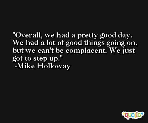 Overall, we had a pretty good day. We had a lot of good things going on, but we can't be complacent. We just got to step up. -Mike Holloway