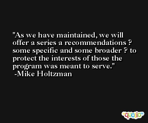 As we have maintained, we will offer a series a recommendations ? some specific and some broader ? to protect the interests of those the program was meant to serve. -Mike Holtzman