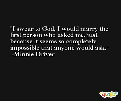 I swear to God, I would marry the first person who asked me, just because it seems so completely impossible that anyone would ask. -Minnie Driver