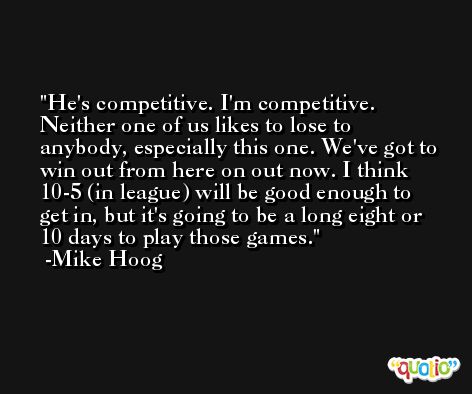 He's competitive. I'm competitive. Neither one of us likes to lose to anybody, especially this one. We've got to win out from here on out now. I think 10-5 (in league) will be good enough to get in, but it's going to be a long eight or 10 days to play those games. -Mike Hoog
