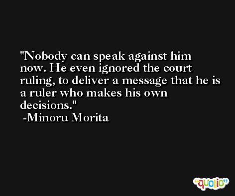 Nobody can speak against him now. He even ignored the court ruling, to deliver a message that he is a ruler who makes his own decisions. -Minoru Morita