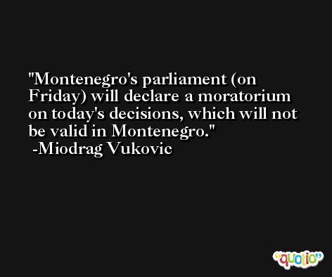 Montenegro's parliament (on Friday) will declare a moratorium on today's decisions, which will not be valid in Montenegro. -Miodrag Vukovic
