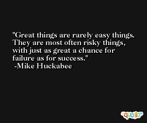 Great things are rarely easy things. They are most often risky things, with just as great a chance for failure as for success. -Mike Huckabee