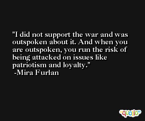 I did not support the war and was outspoken about it. And when you are outspoken, you run the risk of being attacked on issues like patriotism and loyalty. -Mira Furlan