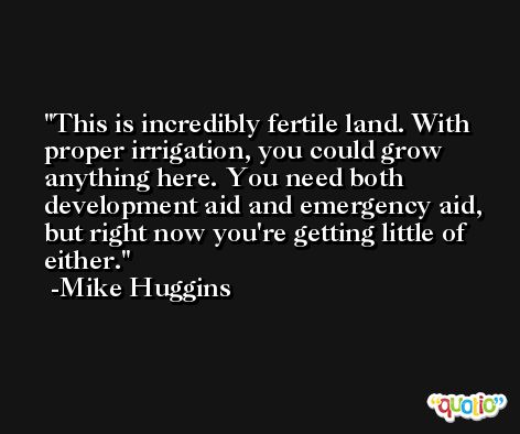 This is incredibly fertile land. With proper irrigation, you could grow anything here. You need both development aid and emergency aid, but right now you're getting little of either. -Mike Huggins