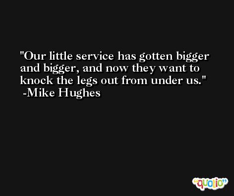 Our little service has gotten bigger and bigger, and now they want to knock the legs out from under us. -Mike Hughes