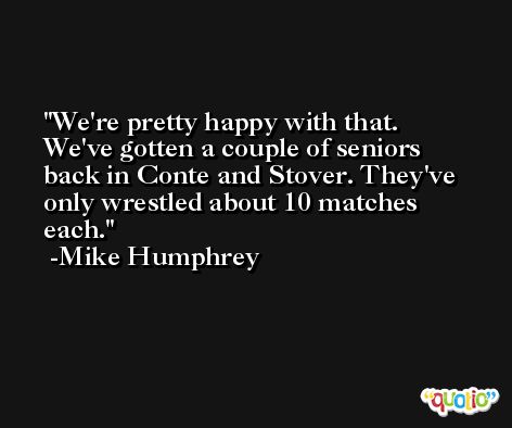 We're pretty happy with that. We've gotten a couple of seniors back in Conte and Stover. They've only wrestled about 10 matches each. -Mike Humphrey