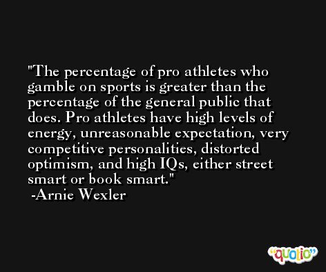The percentage of pro athletes who gamble on sports is greater than the percentage of the general public that does. Pro athletes have high levels of energy, unreasonable expectation, very competitive personalities, distorted optimism, and high IQs, either street smart or book smart. -Arnie Wexler
