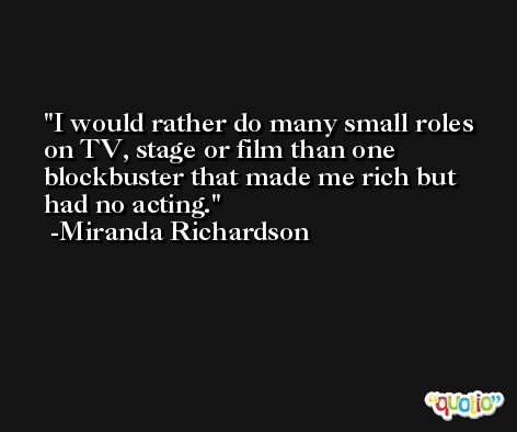 I would rather do many small roles on TV, stage or film than one blockbuster that made me rich but had no acting. -Miranda Richardson