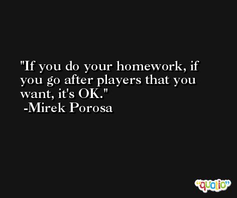 If you do your homework, if you go after players that you want, it's OK. -Mirek Porosa