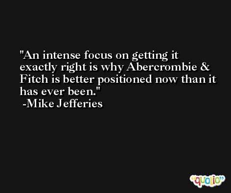 An intense focus on getting it exactly right is why Abercrombie & Fitch is better positioned now than it has ever been. -Mike Jefferies