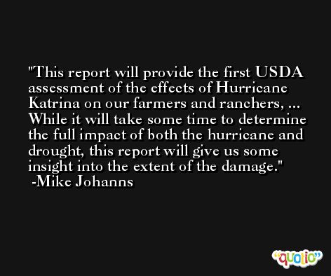 This report will provide the first USDA assessment of the effects of Hurricane Katrina on our farmers and ranchers, ... While it will take some time to determine the full impact of both the hurricane and drought, this report will give us some insight into the extent of the damage. -Mike Johanns