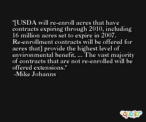 [USDA will re-enroll acres that have contracts expiring through 2010, including 16 million acres set to expire in 2007. Re-enrollment contracts will be offered for acres that] provide the highest level of environmental benefit, ... The vast majority of contracts that are not re-enrolled will be offered extensions. -Mike Johanns