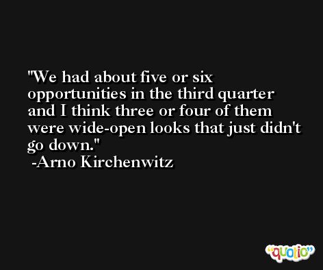 We had about five or six opportunities in the third quarter and I think three or four of them were wide-open looks that just didn't go down. -Arno Kirchenwitz
