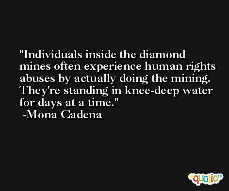 Individuals inside the diamond mines often experience human rights abuses by actually doing the mining. They're standing in knee-deep water for days at a time. -Mona Cadena