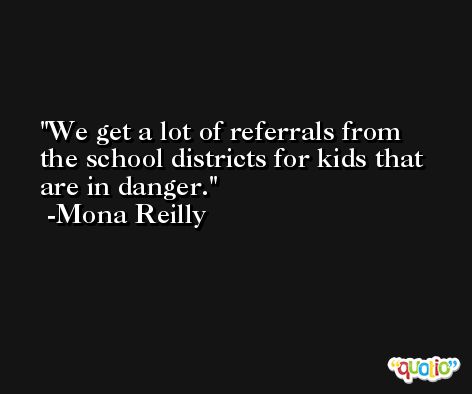 We get a lot of referrals from the school districts for kids that are in danger. -Mona Reilly