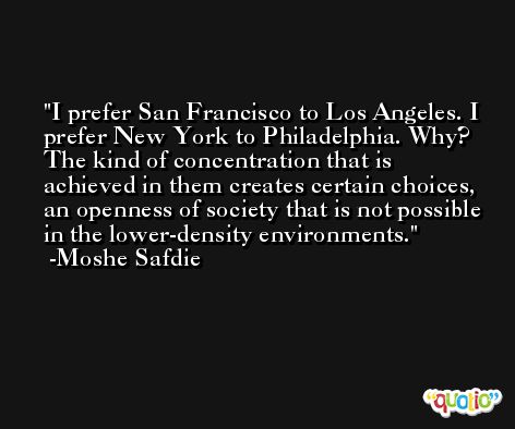I prefer San Francisco to Los Angeles. I prefer New York to Philadelphia. Why? The kind of concentration that is achieved in them creates certain choices, an openness of society that is not possible in the lower-density environments. -Moshe Safdie