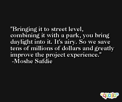 Bringing it to street level, combining it with a park, you bring daylight into it. It's airy. So we save tens of millions of dollars and greatly improve the project experience. -Moshe Safdie