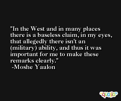 In the West and in many places there is a baseless claim, in my eyes, that allegedly there isn't an (military) ability, and thus it was important for me to make these remarks clearly. -Moshe Yaalon