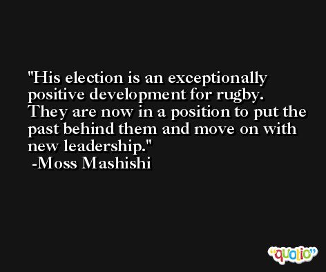 His election is an exceptionally positive development for rugby. They are now in a position to put the past behind them and move on with new leadership. -Moss Mashishi