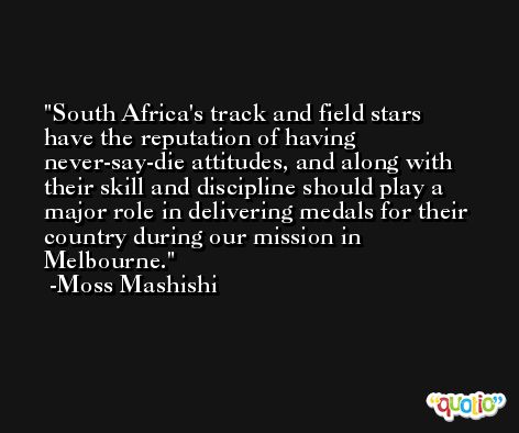 South Africa's track and field stars have the reputation of having never-say-die attitudes, and along with their skill and discipline should play a major role in delivering medals for their country during our mission in Melbourne. -Moss Mashishi