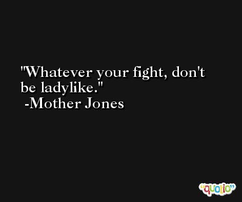 Whatever your fight, don't be ladylike. -Mother Jones