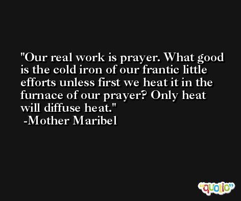 Our real work is prayer. What good is the cold iron of our frantic little efforts unless first we heat it in the furnace of our prayer? Only heat will diffuse heat. -Mother Maribel