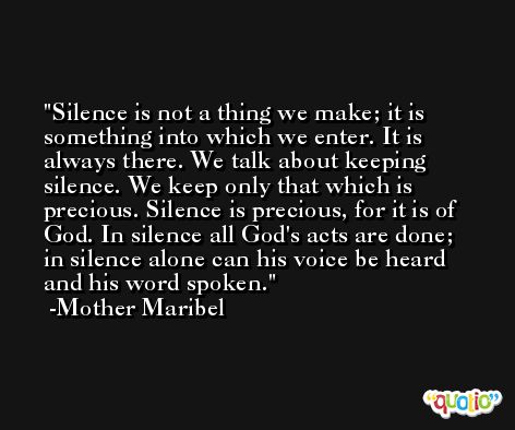 Silence is not a thing we make; it is something into which we enter. It is always there. We talk about keeping silence. We keep only that which is precious. Silence is precious, for it is of God. In silence all God's acts are done; in silence alone can his voice be heard and his word spoken. -Mother Maribel