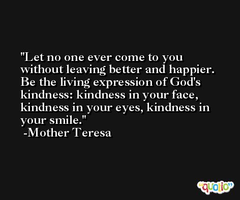 Let no one ever come to you without leaving better and happier. Be the living expression of God's kindness: kindness in your face, kindness in your eyes, kindness in your smile. -Mother Teresa