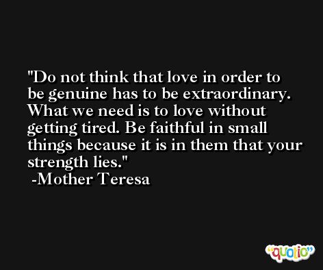 Do not think that love in order to be genuine has to be extraordinary. What we need is to love without getting tired. Be faithful in small things because it is in them that your strength lies. -Mother Teresa