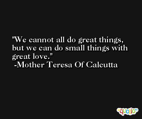 We cannot all do great things, but we can do small things with great love. -Mother Teresa Of Calcutta