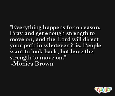 Everything happens for a reason. Pray and get enough strength to move on, and the Lord will direct your path in whatever it is. People want to look back, but have the strength to move on. -Monica Brown
