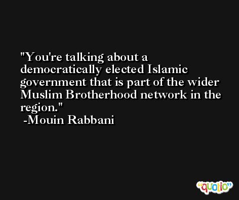 You're talking about a democratically elected Islamic government that is part of the wider Muslim Brotherhood network in the region. -Mouin Rabbani