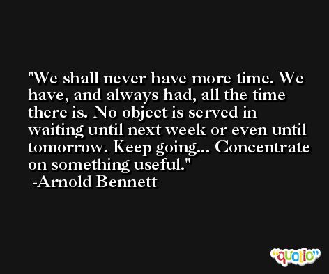 We shall never have more time. We have, and always had, all the time there is. No object is served in waiting until next week or even until tomorrow. Keep going... Concentrate on something useful. -Arnold Bennett