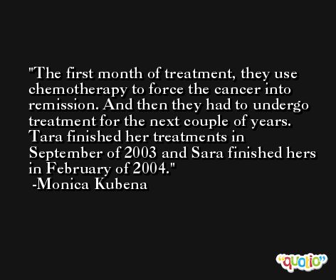 The first month of treatment, they use chemotherapy to force the cancer into remission. And then they had to undergo treatment for the next couple of years. Tara finished her treatments in September of 2003 and Sara finished hers in February of 2004. -Monica Kubena