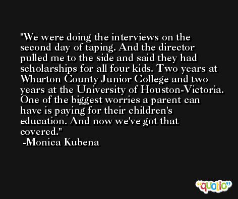 We were doing the interviews on the second day of taping. And the director pulled me to the side and said they had scholarships for all four kids. Two years at Wharton County Junior College and two years at the University of Houston-Victoria. One of the biggest worries a parent can have is paying for their children's education. And now we've got that covered. -Monica Kubena