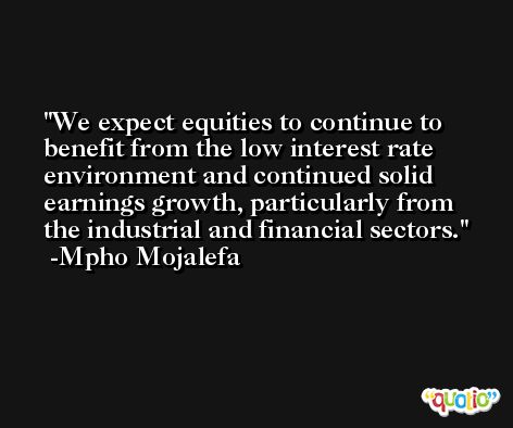 We expect equities to continue to benefit from the low interest rate environment and continued solid earnings growth, particularly from the industrial and financial sectors. -Mpho Mojalefa