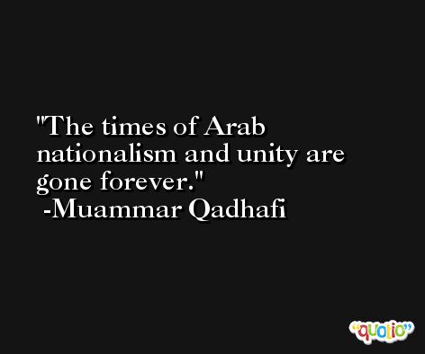 The times of Arab nationalism and unity are gone forever. -Muammar Qadhafi