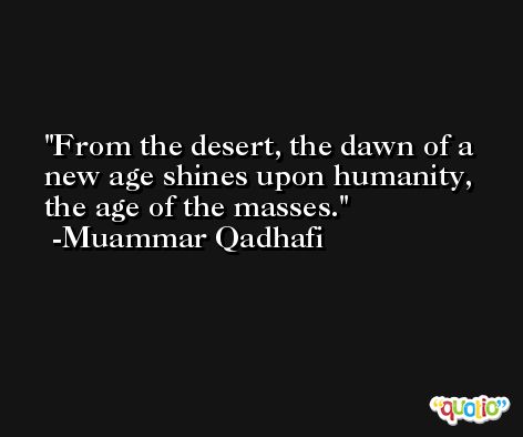 From the desert, the dawn of a new age shines upon humanity, the age of the masses. -Muammar Qadhafi
